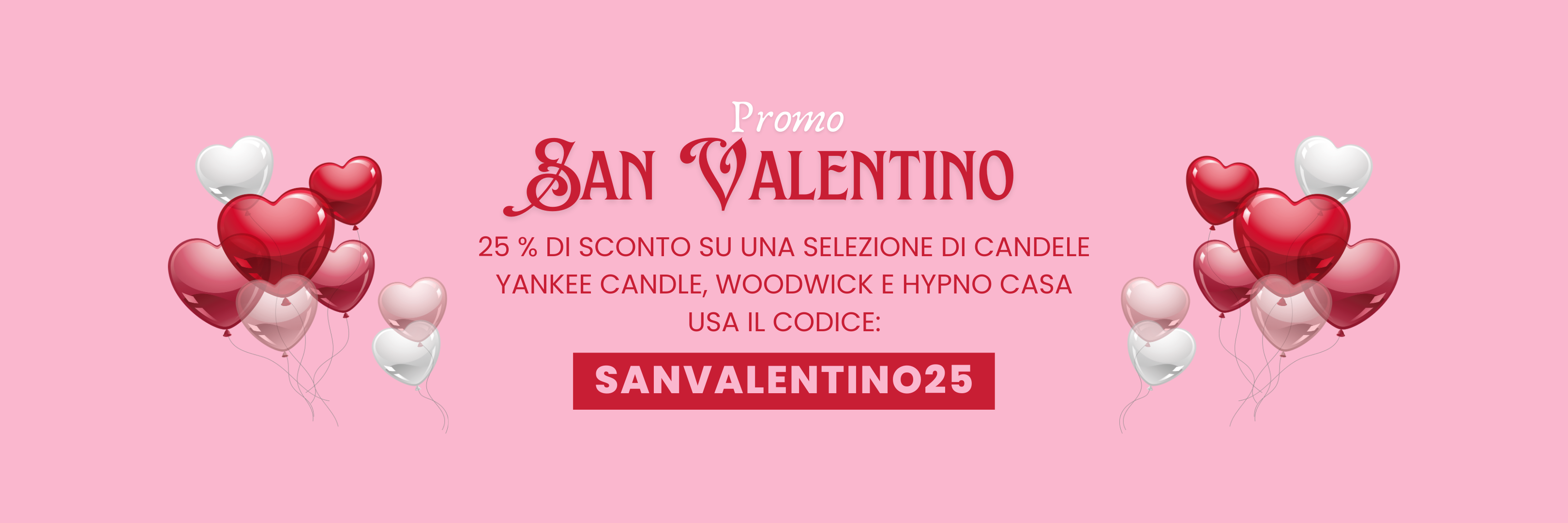 25 % DI SCONTO SU UNA SELEZIONE DI CANDELE  YANKEE CANDLE, WOODWICK E HYPNO CASA
USA IL CODICE:
SANVALENTINO25
San Valentino
Promo